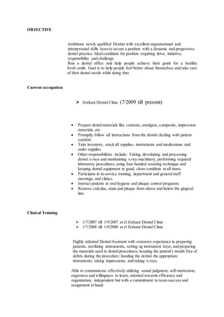 OBJECTIVE
Ambitious newly qualified Dentist with excellent organisational and
interpersonal skills keen to secure a position with a dynamic and progressive
dental practice. Idealcandidate for position requiring drive, initiative,
responsibility and challenge.
Run a dental office and help people achieve their goals for a healthy
fresh smile. Goal is to help people feel better about themselves and take care
of their dental needs while doing that.
Current occupation
 Zorkani Dental Clinic (7/2009 till present)
 Prepare dentalmaterials like cements, amalgam, composite, impression
materials, etc.
 Promptly follow all instructions from the dentist dealing with patient
comfort.
 Take inventory, stock all supplies, instruments and medications and
order supplies.
 Other responsibilities include: Taking, developing and processing
dental x-rays and maintaining x-ray machinery, performing required
laboratory procedures, using four-handed assisting technique and
keeping dental equipment in good, clean condition at all times.
 Participate in in-service training, department and generalstaff
meetings, and clinics.
 Instruct patients in oral hygiene and plaque control programs.
 Remove calculus, stain and plaque from above and below the gingival
line.
Clinical Training
 1/7/2007 till 1/9/2007 at el Zorkani Dental Clinic
 1/7/2008 till 1/9/2008 at el Zorkani Dental Clinic
Highly talented DentalAssistant with extensive experience in preparing
patients, sterilizing instruments, setting up instrument trays, and preparing
the materials used in dental procedures; keeping the patient's mouth free of
debris during the procedure; handing the dentist the appropriate
instruments; taking impressions; and taking x-rays.
Able to communicate effectively utilizing sound judgment, self-motivation,
eagerness and willingness to learn, oriented towards efficiency and
organization, independent but with a commitment to team success and
assignment at hand.
 