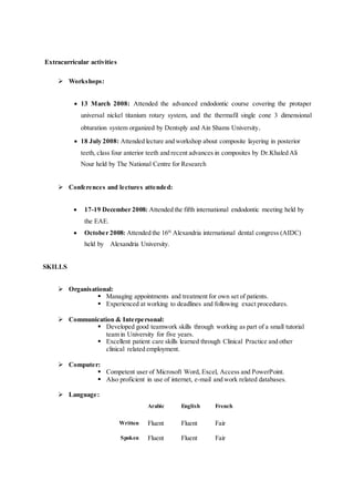 Extracurricular activities
 Workshops:
 13 March 2008: Attended the advanced endodontic course covering the protaper
universal nickel titanium rotary system, and the thermafil single cone 3 dimensional
obturation system organized by Dentsply and Ain Shams University.
 18 July 2008: Attended lecture and workshop about composite layering in posterior
teeth, class four anterior teeth and recent advances in composites by Dr.Khaled Ali
Nour held by The National Centre for Research
 Conferences and lectures attended:
 17-19 December 2008: Attended the fifth international endodontic meeting held by
the EAE.
 October 2008: Attended the 16th
Alexandria international dental congress (AIDC)
held by Alexandria University.
SKILLS
 Organisational:
 Managing appointments and treatment for own set of patients.
 Experienced at working to deadlines and following exact procedures.
 Communication & Interpersonal:
 Developed good teamwork skills through working as part of a small tutorial
team in University for five years.
 Excellent patient care skills learned through Clinical Practice and other
clinical related employment.
 Computer:
 Competent user of Microsoft Word, Excel, Access and PowerPoint.
 Also proficient in use of internet, e-mail and work related databases.
 Language:
Arabic English French
Written Fluent Fluent Fair
Spoken Fluent Fluent Fair
 