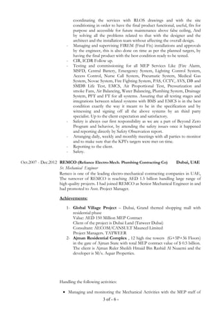 coordinating the services with RLOS drawings and with the site
conditioning in order to have the final product functional, useful, fits for
purpose and accessible for future maintenance above false ceiling, And
by solving all the problems related to that with the designer and the
architect and the installation team without affecting the overall design.
- Managing and supervising FIREM (Final Fix) installations and approvals
by the engineer, this is also done on time as per the planned targets, by
having the final product with the best condition ready to be tested.
- CIR, ICDR Follow up.
- Testing and commissioning for all MEP Services Like (Fire Alarm,
MSFD, Central Battery, Emergency System, Lighting Control System,
Access Control, Nurse Call System, Pneumatic System, Medical Gas
System, Novac System, Fire Fighting System, PAS, CCTV, AVS, DB and
SMDB Life Test, EMCS, Air Proportional Test, Pressurization and
smoke Fans, Air Balancing, Water Balancing, Plumbing System, Drainage
System, PFT and FT for all systems. Assuring that all testing stages and
integrations between related systems with BMS and EMCS is in the best
condition exactly the way it meant to be in the specification and by
witnessing and signing off all the above systems by an third party
specialist. Up to the client expectation and satisfactory.
- Safety is always our first responsibility as we are a part of Beyond Zero
Program and behavior, by attending the safety issues once it happened
and reporting directly by Safety Observation report.
- Arranging daily, weekly and monthly meetings with all parties to monitor
and to make sure that the KPI’s targets were met on time.
- Repotting to the client.
- Safety.
Oct.2007 - Dec.2012 REMCO (Reliance Electro-Mech. Plumbing Contracting Co) Dubai, UAE
Sr. Mechanical Engineer
Remco is one of the leading electro-mechanical contracting companies in UAE,
The turnover of REMCO is reaching AED 1.5 billion handling large range of
high quality projects. I had joined REMCO as Senior Mechanical Engineer in and
had promoted to Asst. Project Manager.
Achievements:
1- Global Village Project – Dubai, Grand themed shopping mall with
residential phase
Value: AED 150 Million MEP Contract
Client of the project is Dubai Land (Tatweer Dubai)
Consultant: AECOM/CANSULT Mauncel Limited
Project Managers. TATWEER
2- Ajman Residential Complex , 12 high rise towers (G+5P+36 Floors)
in the gate of Ajman State with total MEP contract value of $ 0.5 billion.
The client is Ajman Ruler Sheikh Hmaid Bin Rashid Al Nuaemi and the
developer is M/s. Aqaar Properties.
Handling the following activities:
• Managing and monitoring the Mechanical Activities with the MEP staff of
3 of - 6 -
 