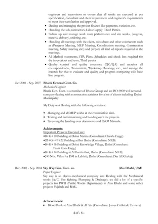 engineers and supervisors to ensure that all works are executed as per
specification, consultant and client requirement and engineer's requirements
to meet their satisfaction and approval.
• Dealing and managing the project finance like payments, variation, etc.
• Handling the sub-contractors, Labor supply, Third Parties.
• Follow up and manage work team performance and site works, progress,
material delivery, ordering, etc.
• Handling all meetings with the client, consultant and other contractors such
as (Progress Meeting, MEP Meeting, Coordination meeting, Construction
meeting, Safety meeting etc.) and prepare all kind of reports required in the
meetings.
• All Method statements, ITP, Plans, Schedules and check lists required for
the inspections and tests, Third parties
• Quality control and quality assurance (QC/QA) and monitor all
correspondences, Transmittals, Workshop Drawings, etc.., and arrange the
records for that to evaluate and quality and progress comparing with base
line program.
Oct 2004 - Sep. 2007 Bhatia General Cont. Co.
Mechanical Engineer
Bhatia Gen. Cont. is a member of Bhatia Group and an ISO-9000 well reputed
company dealing with construction activities for a lot of clients including Dubai
Municipality.
My Duty was Dealing with the following activities:
• Managing and all MEP works at the construction sites.
• Testing and commissioning and handing over the projects.
• Preparing the handing over documents and O&M Manuals.
Achievements:
Important Projects Executed are:
•B+G+10 Building at Dubai Marina (Consultant: Chawla Engg.)
•2B+G+4P+22 Building at Bur Dubai (Consultant: NEB)
•B+G+16 Building at Dubai Knowledge Village, Dubai (Consultant:
Team Cons.Engg.)
•B+G+14 Building at Al Barsha first, Dubai (Consultant: NEB)
•240 Nos. Villas for DM in Lahbab, Dubai (Consultant: Dar Al Khaleej)
Dec. 2001 - Sep. 2004 Sky Way Gen. Cont. co. Abu Dhabi, UAE
Project Engineer
Sky way is an electro-mechanical company and Dealing with the Mechanical
works (A/C, Fire fighting, Plumping & Drainage), we did a lot of a specific
projects for PWD (Public Works Department) in Abu Dhabi and some other
projects Fujairah and RAK.
Achievements:
• Blood Bank at Abu Dhabi & Al Ain (Consultant: James Cubbit & Partners)
4 of - 6 -
 