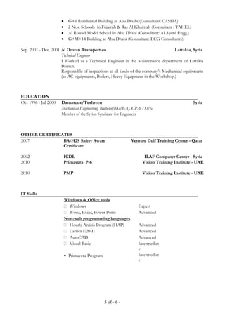 • G+6 Residential Building at Abu Dhabi (Consultant: CASSIA)
• 2 Nos. Schools in Fujairah & Ras Al Khaimah (Consultant : TAHEL)
• Al Rowad Model School in Abu Dhabi (Consultant: Al Ajami Engg.)
• G+M+14 Building at Abu Dhabi (Consultant: ECG Consultants)
Sep. 2001 - Dec. 2001 Al Omran Transport co. Lattakia, Syria
Technical Engineer
I Worked as a Technical Engineer in the Maintenance department of Lattakia
Branch.
Responsible of inspections at all kinds of the company’s Mechanical equipments
(as AC equipments, Boilers, Heavy Equipment in the Workshop.)
EDUCATION
Oct 1996 - Jul 2000 Damascus/Teshreen Syria
Mechanical Engineering, Bachelor(BSc/BA), GPA 73.6%
Member of the Syrian Syndicate for Engineers
OTHER CERTIFICATES
2007 BA-H2S Safety Aware
Certificate
Venture Gulf Training Center - Qatar
2002 ICDL ILAF Computer Center - Syria
2010 Primavera P-6 Vision Training Institute - UAE
2010 PMP Vision Training Institute - UAE
IT Skills
Windows & Office tools
 Windows Expert
 Word, Excel, Power Point Advanced
Non-web programming languages
 Hourly Anlisis Program (HAP) Advanced
 Carrier E20-II Advanced
 AutoCAD Advanced
 Visual Basic Intermediat
e
• Primavera Program Intermediat
e
5 of - 6 -
 