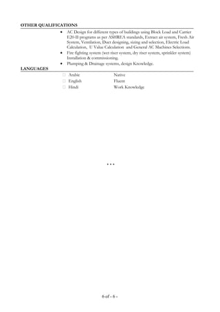OTHER QUALIFICATIONS
• AC Design for different types of buildings using Block Load and Carrier
E20-II programs as per ASHREA standards, Extract air system, Fresh Air
System, Ventilation, Duct designing, sizing and selection, Electric Load
Calculation, U Value Calculation and General AC Machines Selections.
• Fire fighting system (wet riser system, dry riser system, sprinkler system)
Installation & commissioning.
• Plumping & Drainage systems, design Knowledge.
LANGUAGES
 Arabic Native
 English Fluent
 Hindi Work Knowledge
* * *
6 of - 6 -
 