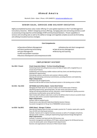 A h m e d A m e i r a
Musherib |Doha – Qatar | Phone: +974 33400373 | ahmed.ameira@yahoo.com
S E N I O R S A L E S , S E R V I C E S A ND D E L I V E RY E X E CU TI VE
Highly accomplished business value creator offering 17+ years global experience in the IT and Management
Consultancy industries. Skilled in designing services offerings, managing sales and contracting activities as well
as possessing strong expertise and knowledge of ERP and Cloud based Solutions. Proven capabilities in
services and consulting sales as well as the ability to manage and negotiate complex accounts by formulating
and utilizing innovative business strategies.
Core Competencies
● Operational Delivery Management ● Relationship and client management
● Product positioning and branding ● Sales & Services Management
● Project Management ● Mentoring and Coaching
Conflict and problem resolution
● Business Development and entrepreneurial skills
E M P L O Y M E N T H I S T O R Y
Dec 2014 - Present Oracle Corporation (Qatar) - Territory Consulting Manager
Positioning Oracle Consulting Services across the State of Qatar with a targeted focus on
Oracle Cloud Products.
Establishing and maintaining credible relations with key clients and identifying business
development opportunities.
Overseeing customer satisfaction and customer reference ability
Owning and overseeing contractual commitments, providing directions and leadership.
Major achievements;
Achieved 175% off assigned quota
Closed first ERP & HCM Full Suite Cloud based solution in the banking sector in EMEA
Oct 2011 - Nov 2014 SAP Middle East & Africa (Qatar) - Senior Client Partner
Managing the Public Sector for services in Qatar and the whole state of Pakistan.
Identifying opportunities, generating leads, net new names and active accounts.
Selling and owning professional services, education, custom development, quality assurance
and business transformation across both territories.
Work closely with software sales team as well as the delivery team to ensure successful closer
of license sales and for successful implementation delivery.
Major achievements;
Achieve 120% of assigned quota.
Closed service sales deal with Habib Bank Mobility Solution Pakistan.
Successful management of the go live of MAWARED national project.
Jun 2010 - Sep 2011 KPMG (Qatar) - Manager IT Advisor
Advising and helping clients for best and modern practice for IT solution needs with a specific
focus for ERP and cloud based solutions.
Evaluate, improve and re-engineer business processes as well as IT strategies and policies.
Manage vendor solutions. Leading & Implementing Organizational Change Management
Major achievements;
Evaluate IT solutions and help build the CEO business case
Successful management and delivery of ICT Qatar national program for HR Shared Services
across the whole public sector (58 government departments)
Business and organizational restructure of Red Crescent Qatar
 