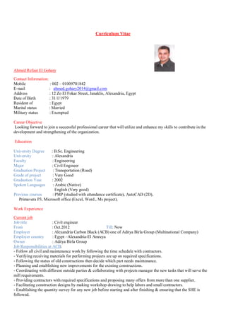 Curriculum Vitae
Ahmed Refaat El Gohary
Contact Information:
Mobile : 002 – 01009701842
E-mail : ahmed.gohary2014@gmail.com
Address : 12 Zo El Fokar Street, Janaklis, Alexandria, Egypt
Date of Birth : 31/1/1979
Resident of : Egypt
Marital status : Married
Military status : Exempted
Career Objective
Looking forward to join a successful professional career that will utilize and enhance my skills to contribute in the
development and strengthening of the organization.
Education
University Degree : B.Sc. Engineering
University : Alexandria
Faculty : Engineering
Major : Civil Engineer
Graduation Project : Transportation (Road)
Grade of project : Very Good
Graduation Year : 2002
Spoken Languages : Arabic (Native)
English (Very good)
Previous courses : PMP (studied with attendance certificate), AutoCAD (2D),
Primavera P3, Microsoft office (Excel, Word , Ms project).
Work Experience
Current job
Job title : Civil engineer
From : Oct.2012 Till: Now
Employer : Alexandria Carbon Black (ACB) one of Aditya Birla Group (Multinational Company)
Employer country : Egypt –Alexandria-El Amreya
Owner : Aditya Birla Group
Job Responsibilities at ACB:
- Follow all civil and maintenance work by following the time schedule with contractors.
- Verifying receiving materials for performing projects are up on required specifications.
- Following the status of old constructions then decide which part needs maintenance.
- Planning and establishing new improvements for the existing constructions.
- Coordinating with different outside parties & collaborating with projects manager the new tasks that will serve the
mill requirements.
- Providing contractors with required specifications and proposing many offers from more than one supplier.
- Facilitating construction designs by making workshop drawing to help labors and small contractors.
- Establishing the quantity survey for any new job before starting and after finishing & ensuring that the SHE is
followed.
 