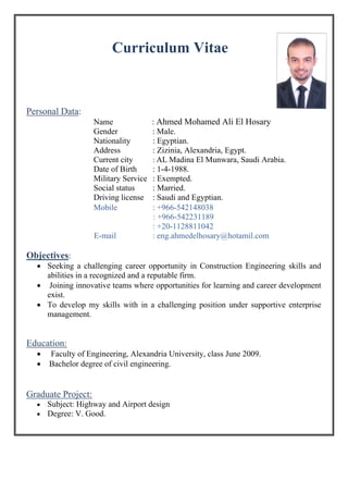 Curriculum Vitae
Personal Data:
Name : Ahmed Mohamed Ali El Hosary
Gender : Male.
Nationality : Egyptian.
Address : Zizinia, Alexandria, Egypt.
Current city : AL Madina El Munwara, Saudi Arabia.
Date of Birth : 1-4-1988.
Military Service : Exempted.
Social status : Married.
Driving license : Saudi and Egyptian.
Mobile : +966-542148038
: +966-542231189
: +20-1128811042
E-mail : eng.ahmedelhosary@hotamil.com
Objectives:
 Seeking a challenging career opportunity in Construction Engineering skills and
abilities in a recognized and a reputable firm.
 Joining innovative teams where opportunities for learning and career development
exist.
 To develop my skills with in a challenging position under supportive enterprise
management.
Education:
 Faculty of Engineering, Alexandria University, class June 2009.
 Bachelor degree of civil engineering.
Graduate Project:
 Subject: Highway and Airport design
 Degree: V. Good.
 