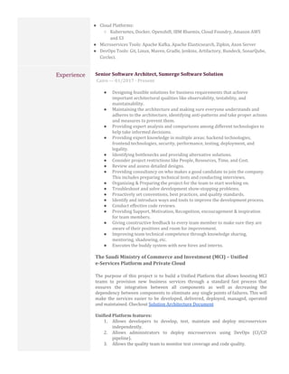 ● Cloud Platforms:
○ Kubernetes, Docker, Openshift, IBM Bluemix, Cloud Foundry, Amazon AWS
and S3
● Microservices Tools: Apache Kafka, Apache Elasticsearch, Zipkin, Axon Server
● DevOps Tools: Git, Linux, Maven, Gradle, Jenkins, Artifactory, Rundeck, SonarQube,
Circleci.
Experience Senior Software Architect, Sumerge Software Solution
​Cairo — 01/2017 - Present
● Designing feasible solutions for business requirements that achieve
important architectural qualities like observability, testability, and
maintainability.
● Maintaining the architecture and making sure everyone understands and
adheres to the architecture, identifying anti-patterns and take proper actions
and measures to prevent them.
● Providing expert analysis and comparisons among different technologies to
help take informed decisions.
● Providing expert knowledge in multiple areas: backend technologies,
frontend technologies, security, performance, testing, deployment, and
legality.
● Identifying bottlenecks and providing alternative solutions.
● Consider project restrictions like People, Resources, Time, and Cost.
● Review and assess detailed designs.
● Providing consultancy on who makes a good candidate to join the company.
This includes preparing technical tests and conducting interviews.
● Organizing & Preparing the project for the team to start working on.
● Troubleshoot and solve development show-stopping problems.
● Proactively set conventions, best practices, and quality standards.
● Identify and introduce ways and tools to improve the development process.
● Conduct effective code reviews.
● Providing Support, Motivation, Recognition, encouragement & inspiration
for team members.
● Giving constructive feedback to every team member to make sure they are
aware of their positives and room for improvement.
● Improving team technical competence through knowledge sharing,
mentoring, shadowing, etc.
● Executes the buddy system with new hires and interns.
The Saudi Ministry of Commerce and Investment (MCI) – Unified
e-Services Platform and Private Cloud
The purpose of this project is to build a Unified Platform that allows boosting MCI
teams to provision new business services through a standard fast process that
ensures the integration between all components as well as decreasing the
dependency between components to eliminate any single points of failures. This will
make the services easier to be developed, delivered, deployed, managed, operated
and maintained. Checkout ​Solution Architecture Document
Unified Platform features:
1. Allows developers to develop, test, maintain and deploy microservices
independently.
2. Allows administrators to deploy microservices using DevOps (CI/CD
pipeline).
3. Allows the quality team to monitor test coverage and code quality.
 
