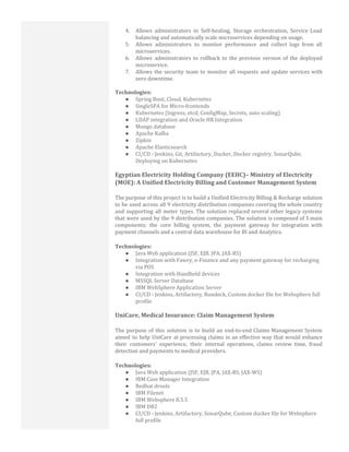 4. Allows administrators to Self-healing, Storage orchestration, Service Load
balancing and automatically scale microservices depending on usage.
5. Allows administrators to monitor performance and collect logs from all
microservices.
6. Allows administrators to rollback to the previous version of the deployed
microservice.
7. Allows the security team to monitor all requests and update services with
zero downtime.
Technologies:
● Spring Boot, Cloud, Kubernetes
● SingleSPA for Micro-frontends
● Kubernetes (Ingress, etcd, ConfigMap, Secrets, auto scaling)
● LDAP integration and Oracle HR Integration
● Mongo database
● Apache Kafka
● Zipkin
● Apache Elasticsearch
● CI/CD - Jenkins, Git, Artifactory, Docker, Docker registry, SonarQube,
Deploying on Kubernetes
Egyptian Electricity Holding Company (EEHC)– Ministry of Electricity
(MOE): A Unified Electricity Billing and Customer Management System
The purpose of this project is to build a Unified Electricity Billing & Recharge solution
to be used across all 9 electricity distribution companies covering the whole country
and supporting all meter types. The solution replaced several other legacy systems
that were used by the 9 distribution companies. The solution is composed of 3 main
components; the core billing system, the payment gateway for integration with
payment channels and a central data warehouse for BI and Analytics.
Technologies:
● Java Web application (JSF, EJB, JPA, JAX-RS)
● Integration with Fawry, e-Finance and any payment gateway for recharging
via POS
● Integration with Handheld devices
● MSSQL Server Database
● IBM WebSphere Application Server
● CI/CD - Jenkins, Artifactory, Rundeck, Custom docker file for Websphere full
profile
UniCare, Medical Insurance: Claim Management System
The purpose of this solution is to build an end-to-end Claims Management System
aimed to help UniCare at processing claims in an effective way that would enhance
their customers’ experience, their internal operations, claims review time, fraud
detection and payments to medical providers.
Technologies:
● Java Web application (JSF, EJB, JPA, JAX-RS, JAX-WS)
● IBM Case Manager Integration
● Redhat drools
● IBM Filenet
● IBM Websphere 8.5.5
● IBM DB2
● CI/CD - Jenkins, Artifactory, SonarQube, Custom docker file for Websphere
full profile
 