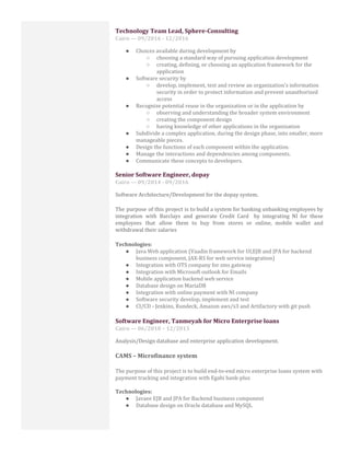 Technology Team Lead, Sphere-Consulting
Cairo — 09/2016 - 12/2016
● Choices available during development by
○ choosing a standard way of pursuing application development
○ creating, defining, or choosing an application framework for the
application
● Software security by
○ develop, implement, test and review an organization's information
security in order to protect information and prevent unauthorized
access
● Recognize potential reuse in the organization or in the application by
○ observing and understanding the broader system environment
○ creating the component design
○ having knowledge of other applications in the organization
● Subdivide a complex application, during the design phase, into smaller, more
manageable pieces.
● Design the functions of each component within the application.
● Manage the interactions and dependencies among components.
● Communicate these concepts to developers.
Senior Software Engineer, dopay
Cairo — 09/2014 - 09/2016
Software Architecture/Development for the dopay system.
The purpose of this project is to build a system for banking unbanking employees by
integration with Barclays and generate Credit Card by integrating NI for these
employees that allow them to buy from stores or online, mobile wallet and
withdrawal their salaries
Technologies:
● Java Web application (Vaadin framework for UI,EJB and JPA for backend
business component, JAX-RS for web service integration)
● Integration with OTS company for sms gateway
● Integration with Microsoft outlook for Emails
● Mobile application backend web service
● Database design on MariaDB
● Integration with online payment with NI company
● Software security develop, implement and test
● CI/CD - Jenkins, Rundeck, Amazon aws/s3 and Artifactory with git push
Software Engineer, Tanmeyah for Micro Enterprise loans
Cairo — 06/2010 – 12/2013
Analysis/Design database and enterprise application development.
CAMS – Microfinance system
The purpose of this project is to build end-to-end micro enterprise loans system with
payment tracking and integration with Egabi bank-plus
Technologies:
● Javaee EJB and JPA for Backend business component
● Database design on Oracle database and MySQL
 
