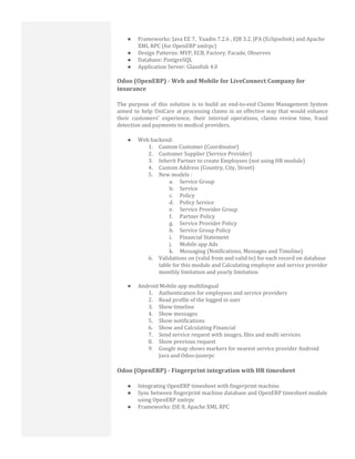 ● Frameworks: Java EE 7, Vaadin 7.2.6 , EJB 3.2, JPA (Eclipselink) and Apache
XML RPC (for OpenERP xmlrpc)
● Design Patterns: MVP, ECB, Factory, Facade, Observes
● Database: PostgreSQL
● Application Server: Glassfish 4.0
Odoo (OpenERP) - Web and Mobile for LiveConnect Company for
insurance
The purpose of this solution is to build an end-to-end Claims Management System
aimed to help UniCare at processing claims in an effective way that would enhance
their customers’ experience, their internal operations, claims review time, fraud
detection and payments to medical providers.
● Web backend:
1. Custom Customer (Coordinator)
2. Customer Supplier (Service Provider)
3. Inherit Partner to create Employees (not using HR module)
4. Custom Address (Country, City, Street)
5. New models :
a. Service Group
b. Service
c. Policy
d. Policy Service
e. Service Provider Group
f. Partner Policy
g. Service Provider Policy
h. Service Group Policy
i. Financial Statement
j. Mobile app Ads
k. Messaging (Notifications, Messages and Timeline)
6. Validations on (valid from and valid to) for each record on database
table for this module and Calculating employee and service provider
monthly limitation and yearly limitation
● Android Mobile app multilingual
1. Authentication for employees and service providers
2. Read profile of the logged in user
3. Show timeline
4. Show messages
5. Show notifications
6. Show and Calculating Financial
7. Send service request with images, files and multi services
8. Show previous request
9. Google map shows markers for nearest service provider Android
Java and Odoo-jsonrpc
Odoo (OpenERP) - Fingerprint integration with HR timesheet
● Integrating OpenERP timesheet with fingerprint machine
● Sync between fingerprint machine database and OpenERP timesheet module
using OpenERP xmlrpc
● Frameworks: JSE 8, Apache XML RPC
 