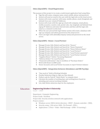 Odoo (OpenERP) - Cloud Registration
The purpose of this project is to create a multi tenant application SaaS using Odoo.
● Sign Up with name, company name, email, mobile, phone and password.
● System will send an email to the user with the login info on the cloud server.
● System will create a partner with name, mobile, phone, email, (longitude and
latitude from user remote IP Address).
● System will create with this sign up a lead with company, email, phone,
mobile, (country, country code, postal code, city, longitude and latitude from
signup IP Address) and some internal notes and then add the login info
email as a comment on this lead
● When the user pressed the login button system will create a database with
sign up company and admin password on the cloud server.
● Users can login with admin@[company name] and password on the cloud
server.
Odoo (OpenERP) - Donor / Local Partner
● Manage (Create, Edit, Delete) and Search for "Donors"
● Manage (Create, Edit, Delete) and Search for "Donor Payments"
● Manage (Create, Edit, Delete) and Search for "Donor Delivery Notes"
● Manage (Create, Edit, Delete) and Search for "Local Partners"
● Manage (Create, Edit, Delete) and Search for "Local Partner payments"
● Manage (Create, Edit, Delete) and Search for "Local Partner invoices"
● "Supplier/Donor" field in "Incoming Shipments"
● "Delivery Orders" for Local Partners
● "Financial Confirmation" step in workflow of "Purchase Orders"
● Work with Donor in CRM Leads
● Donor Accounts and Local Partner Accounts in report Partners balance
Odoo (OpenERP) - Integration between Attendance and HR Payslips
● "Day work to" field in Working Schedule
● Penalty Deduction (Sign in, Sign out, Non Attend)
● Python code for Payroll "Salary Rules" to compute sheet
● Calculate the number of working days and working hours based on
attending and contract working schedule
● List, Add, Delete deduction days for the employees
Education Engineering October 6 University
Good — 2009
Department : Computer Engineering
Project Grade : Excellent
Project title: Security wireless network with applications
Project content :
● Windows server 2003:( Active directory – DHCP – Domain controller – DNS).
● Security using : ( ISA server 2004 - Pix Firewall – VPN ).
● Applications : ( Voice – Video - Mail Exchange – GPRS – E-Learning ).
 
