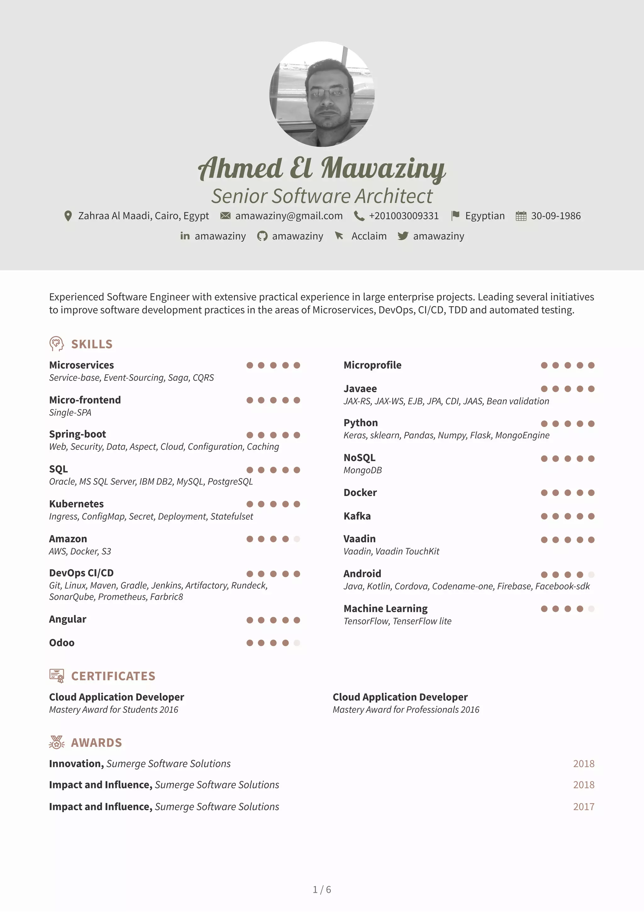 Ahmed El Mawaziny
Senior Software Architect
Zahraa Al Maadi, Cairo, Egypt amawaziny@gmail.com +201003009331 Egyptian 30-09-1986
amawaziny amawaziny Acclaim amawaziny
Experienced Software Engineer with extensive practical experience in large enterprise projects. Leading several initiatives
to improve software development practices in the areas of Microservices, DevOps, CI/CD, TDD and automated testing.
SKILLS
Microservices
Service-base, Event-Sourcing, Saga, CQRS
Micro-frontend
Single-SPA
Spring-boot
Web, Security, Data, Aspect, Cloud, Configuration, Caching
SQL
Oracle, MS SQL Server, IBM DB2, MySQL, PostgreSQL
Kubernetes
Ingress, ConfigMap, Secret, Deployment, Statefulset
Amazon
AWS, Docker, S3
DevOps CI/CD
Git, Linux, Maven, Gradle, Jenkins, Artifactory, Rundeck,
SonarQube, Prometheus, Farbric8
Angular
Odoo
Microprofile
Javaee
JAX-RS, JAX-WS, EJB, JPA, CDI, JAAS, Bean validation
Python
Keras, sklearn, Pandas, Numpy, Flask, MongoEngine
NoSQL
MongoDB
Docker
Kafka
Vaadin
Vaadin, Vaadin TouchKit
Android
Java, Kotlin, Cordova, Codename-one, Firebase, Facebook-sdk
Machine Learning
TensorFlow, TenserFlow lite
CERTIFICATES
Cloud Application Developer
Mastery Award for Students 2016
Cloud Application Developer
Mastery Award for Professionals 2016
AWARDS
Innovation, Sumerge Software Solutions 2018
Impact and Influence, Sumerge Software Solutions 2018
Impact and Influence, Sumerge Software Solutions 2017
1 / 6
 