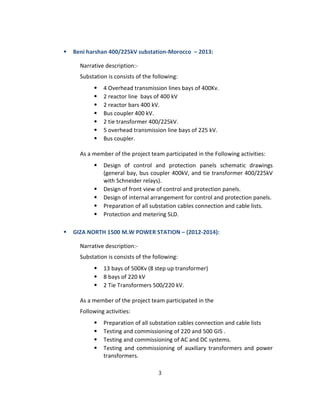 ⦁ Beni harshan 400/225kV substation-Morocco – 2013:
Narrative description:-
Substation is consists of the following:
⦁ 4 Overhead transmission lines bays of 400Kv.
⦁ 2 reactor line bays of 400 kV
⦁ 2 reactor bars 400 kV.
⦁ Bus coupler 400 kV.
⦁ 2 tie transformer 400/225kV.
⦁ 5 overhead transmission line bays of 225 kV.
⦁ Bus coupler.
As a member of the project team participated in the Following activities:
⦁ Design of control and protection panels schematic drawings
(general bay, bus coupler 400kV, and tie transformer 400/225kV
with Schneider relays).
⦁ Design of front view of control and protection panels.
⦁ Design of internal arrangement for control and protection panels.
⦁ Preparation of all substation cables connection and cable lists.
⦁ Protection and metering SLD.
⦁ GIZA NORTH 1500 M.W POWER STATION – (2012-2014):
Narrative description:-
Substation is consists of the following:
⦁ 13 bays of 500Kv (8 step up transformer)
⦁ 8 bays of 220 kV
⦁ 2 Tie Transformers 500/220 kV.
As a member of the project team participated in the
Following activities:
⦁ Preparation of all substation cables connection and cable lists
⦁ Testing and commissioning of 220 and 500 GIS .
⦁ Testing and commissioning of AC and DC systems.
⦁ Testing and commissioning of auxiliary transformers and power
transformers.
3
 