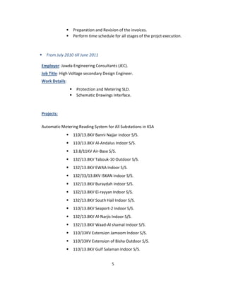 ⦁ Preparation and Revision of the invoices.
⦁ Perform time schedule for all stages of the projct execution.
⦁ From July 2010 till June 2011
Employer: Jawda Engineering Consultants (JEC).
Job Title: High Voltage secondary Design Engineer.
Work Details:
⦁ Protection and Metering SLD.
⦁ Schematic Drawings Interface.
Projects:
Automatic Metering Reading System for All Substations in KSA
⦁ 110/13.8KV Banni Najjar Indoor S/S.
⦁ 110/13.8KV Al-Andalus Indoor S/S.
⦁ 13.8/11KV Air-Base S/S.
⦁ 132/13.8KV Tabouk-10 Outdoor S/S.
⦁ 132/13.8KV EWAA Indoor S/S.
⦁ 132/33/13.8KV ISKAN Indoor S/S.
⦁ 132/13.8KV Buraydah Indoor S/S.
⦁ 132/13.8KV El-rayyan Indoor S/S.
⦁ 132/13.8KV South Hail Indoor S/S.
⦁ 110/13.8KV Seaport-2 Indoor S/S.
⦁ 132/13.8KV Al-Narjis Indoor S/S.
⦁ 132/13.8KV Waad-Al shamal Indoor S/S.
⦁ 110/33KV Extension Jamoom Indoor S/S.
⦁ 110/33KV Extension of Bisha Outdoor S/S.
⦁ 110/13.8KV Gulf Salaman Indoor S/S.
5
 