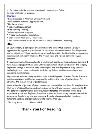 - Participates in the product selection of chemicals and fluids
to ensure fitness-for-purpose.
Courses:
*English courses in American university in cairo
*Off-School & Surface Logging System,
*Hardware school.
* Basic mud logging school.
*Fire Fighting Training,
*Advantage & case programs,
* Pressure & hydraulics calculations,
* Well control (Well CAP), Transocean
* TRAINING COURSE TO WORK IN THE OIL FIELD. Menofiya, University.
-Dear,
If your company is looking for an experienced and skilled Mud engineer , I would
appreciate the opportunity to discuss further about your requirements for this position
and my objectives. I have mentioned my accomplishments in the field in the accompanying
resume which will clearly illustrate the type of value and vision I can bring to your
company.
I have been involved in several wells, providing high quality services and viable solutions. I
have managed properly those wells until the completion, which have brought the company
important savings. I possess a deep knowledge of the Mud Engineer in using the best
technologies and resources in order to deliver optimized solutions according to your
company’s specifications.
My expertise includes strong technical skills in Mud Engineer , I intend for the future to
continue applying a solid leader image and to motivate the team of professionals for
obtaining the highest levels of performance.
Considering the objectives of your company and the available positions, I strongly believe
that my professional background matches perfectly with your present requirements. If
the company is searching for a reliable, results targeted professional, with a solid
experience in the Mud Engineer ,I would be interested in discussing the qualities and the
experience I could bring into your company. I can be always reached at the above
telephone numbers and looking forward to hearing from you.
Sincerely yours, Ahmed elshal
Thank You For Reading
 
