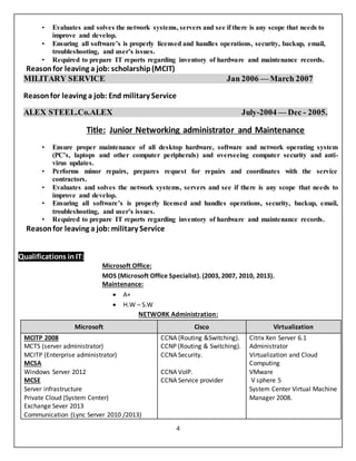 4
• Evaluates and solves the network systems, servers and see if there is any scope that needs to
improve and develop.
• Ensuring all software’s is properly licensed and handles operations, security, backup, email,
troubleshooting, and user’s issues.
• Required to prepare IT reports regarding inventory of hardware and maintenance records.
Reasonfor leaving a job: scholarship(MCIT)
MILITARY SERVICE Jan 2006 — March 2007
Reasonfor leaving a job: End military Service
ALEX STEEL.Co.ALEX July-2004 — Dec - 2005.
Title: Junior Networking administrator and Maintenance
• Ensure proper maintenance of all desktop hardware, software and network operating system
(PC’s, laptops and other computer peripherals) and overseeing computer security and anti-
virus updates.
• Performs minor repairs, prepares request for repairs and coordinates with the service
contractors.
• Evaluates and solves the network systems, servers and see if there is any scope that needs to
improve and develop.
• Ensuring all software’s is properly licensed and handles operations, security, backup, email,
troubleshooting, and user’s issues.
• Required to prepare IT reports regarding inventory of hardware and maintenance records.
Reasonfor leaving a job: military Service
Qualifications in IT:
Microsoft Office:
MOS (Microsoft Office Specialist). (2003, 2007, 2010, 2013).
Maintenance:
 A+
 H.W – S.W
NETWORK Administration:
Microsoft Cisco Virtualization
MCITP 2008
MCTS (server administrator)
MCITP (Enterprise administrator)
MCSA
Windows Server 2012
MCSE
Server infrastructure
Private Cloud (System Center)
Exchange Sever 2013
Communication (Lync Server 2010 /2013)
CCNA (Routing &Switching).
CCNP (Routing & Switching).
CCNA Security.
CCNA VoIP.
CCNA Service provider
Citrix Xen Server 6.1
Administrator
Virtualization and Cloud
Computing
VMware
V sphere 5
System Center Virtual Machine
Manager 2008.
 