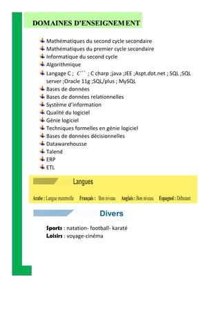 Mathématiques du second cycle secondaire
Mathématiques du premier cycle secondaire
Informatique du second cycle
Algorithmique
Langage C ; C

; C charp ;java ;JEE ;Aspt.dot.net ; SQL ;SQL
server ;Oracle 11g ;SQL/plus ; MySQL
Bases de données
Bases de données relationnelles
Système d’information
Qualité du logiciel
Génie logiciel
Techniques formelles en génie logiciel
Bases de données décisionnelles
Datawarehousse
Talend
ERP
ETL
Sports : natation- football- karaté
Loisirs : voyage-cinéma
 