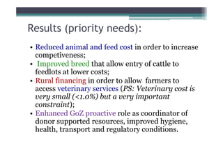 Results (priority needs):
• Reduced animal and feed cost in order to increase
  competiveness;
• Improved breed that allow entry of cattle to
  feedlots at lower costs;
• Rural financing in order to allow farmers to
  access veterinary services (PS: Veterinary cost is
  very small (<1.0%) but a very important
  constraint);
• Enhanced GoZ proactive role as coordinator of
  donor supported resources, improved hygiene,
  health, transport and regulatory conditions.
 