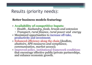 Results (priority needs):
Better business models featuring:

• Availability of competitive Inputs:
  ▫ Health , husbandry, feeds, breeds and extension
  ▫ Transport, rural finance, rural power and energy
• Maximized opportunities to increase off-take,
  productivity and investment;
• Enhanced efficiency along the chain (feedlots,
  abattoirs, SPS measures and compliance,
  communication, market access);
• Improved policy, institutional framework conditions
  that encourage effective public/private partnerships,
  and enhance economic growth.
 