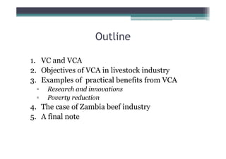 Outline

1. VC and VCA
2. Objectives of VCA in livestock industry
3. Examples of practical benefits from VCA
 ▫   Research and innovations
 ▫   Poverty reduction
4. The case of Zambia beef industry
5. A final note
 