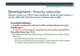 Development: Poverty reduction
(Sources: various e.g. COPLA-Trade and poverty ,social exclusion project in
LAC Dec 2009; WB’s FIAS VCA analysis in Pakistan March 2006)


  Livestock industry:
  • Is under performed and most of the rural producers are poor.
  Challenges :
  • To access technological, institutional and market capabilities.
  Benefits from the VCA:
  • Identification of the critical issues and barriers to entry of the
    poor e.g.
     ▫ Lack of economic power of rural poor;
     ▫ Need for institutional and economic frameworks for interventions
       to change the circumstances of the resource poor.
 