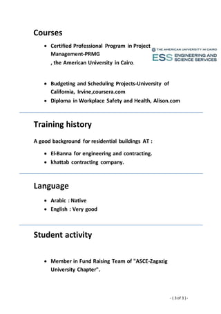 - ( 3 of 3 ) -
Courses
 Budgeting and Scheduling Projects-University of
California, Irvine,coursera.com
 Diploma in Workplace Safety and Health, Alison.com
Training history
A good background for residential buildings AT :
 El-Banna for engineering and contracting.
 khattab contracting company.
Language
 Arabic : Native
 English : Very good
Student activity
 Member in Fund Raising Team of "ASCE-Zagazig
University Chapter".
 Certified Professional Program in Project
Management-PRMG
, the American University in Cairo.
 