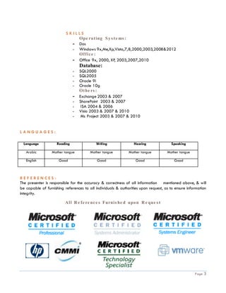 SKILLS
                              Ope ra t ing S y s t e ms :
                            - Dos
                            - Windows 9x,Me,Xp,Vista,7,8,2000,2003,2008&2012
                              Of f ic e :
                            - Office 9x, 2000, XP, 2003,2007,2010
                                   Database:
                               -   SQL2000
                               -   SQL2005
                               -   Oracle 9i
                               -   Oracle 10g
                                   Ot he rs :
                               -   Exchange 2003 & 2007
                               -   SharePoint 2003 & 2007
                               -    ISA 2004 & 2006
                               -   Visio 2003 & 2007 & 2010
                               -    Ms Project 2003 & 2007 & 2010


LANGUAGES:

  Language           Reading               Writing               Hearing              Speaking

   Arabic         Mother tongue         Mother tongue         Mother tongue         Mother tongue

   English            Good                  Good                  Good                  Good



REFERENCES:
The presenter is responsible for the accuracy & correctness of all information mentioned above, & will
be capable of furnishing references to all individuals & authorities upon request, as to ensure information
integrity.

                         All R e f e re nc e s Furnis he d upo n R e que s t




                                                                                                    Page   3
 