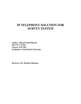IP TELEPHONY SOLUTION FOR
            SURVEY SYSTEM



Author: Ahmed Faisal Hassan
ID: 073-771-056
Course: ETE 605
Institution: North South University




Reviewer: Dr. Mashiur Rahman
 