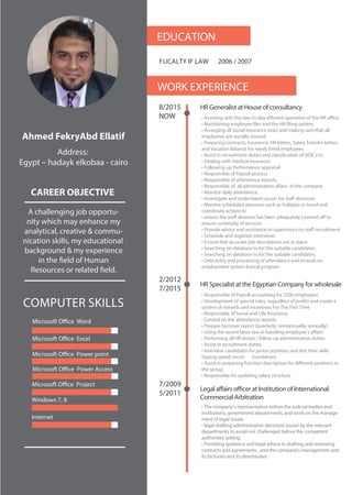 Microsoft Office Word
COMPUTER SKILLS
EDUCATION
2006 / 2007FUCALTY IF LAW
WORK EXPERIENCE
8/2015
NOW
HR Generalist at House of consultancy
2/2012
7/2015
Ahmed FekryAbd Ellatif
CAREER OBJECTIVE
Address:
Egypt – hadayk elkobaa - cairo
A challenging job opportu-
nity which may enhance my
analytical, creative & commu-
nication skills, my educational
background & my experience
in the field of Human
Resources or related field.
• Assisting with the day-to-day eﬃcient operation of the HR oﬃce.
• Maintaining employee files and the HR filing system.
• Arranging all Social Insurance tasks and making sure that all
employees are socially insured.
• Preparing contracts, Insurance, HR letters, Salary Transfer letters,
and Vacation Balance for newly hired employees
• Assist in recruitment duties and classification of HOC cvs
• Dealing with medical Insurance
• Following up Performance appraisal
• Responsible of Payroll process
• Responsible of attendance reports.
• Responsible of all administration aﬀairs in the company
• Monitor daily attendance.
• Investigate and understand causes for staﬀ absences
• Monitor scheduled absences such as holidays or travel and
coordinate actions to
• ensure the staﬀ absence has been adequately covered oﬀ to
ensure continuity of services.
• Provide advice and assistance to supervisors on staﬀ recruitment
• Schedule and organize interviews
• Ensure that accurate job descriptions are in place
• Searching on database to list the suitable candidates.
• Searching on database to list the suitable candidates.
• Data entry and processing of attendance and errands on
employment system Eurical program
HR Specialist at the Egyptian Company for wholesale
• Responsible of Payroll accounting for 2500 employees
• Development of special rules, regardless of profits and create a
system of rewards and incentives For The First Time
• Responsible of Social and Life Insurance.
• Control on the attendance reports.
• Prepare turnover report (quarterly; semiannually; annually)
• Using the recent labor law in handling employee’s aﬀairs
• Performing all HR duties / follow up administration duties
• Assist in recruitment duties
• Interview candidates for junior positions and test their skills
(typing speed, excel, translation).
• Assist in preparing function description for diﬀerent positions in
the group.
• Responsible for updating salary structure.
7/2009
5/2011
Legal affairs officer at Institution of International
Commercial Arbitration
• The company’s representation before the judicial bodies and
institutions, government departments, and work on the manage-
ment of legal issues.
• legal drafting administrative decisions issued by the relevant
departments to avoid not challenged before the competent
authorities setting
• Providing guidance and legal advice in drafting and reviewing
contracts and agreements , and the company's management and
its factories and its directorates
Microsoft Office Excel
Microsoft Office Power point
Microsoft Office Power Access
Microsoft Office Project
Windows 7, 8
Internet
• The company’s representation before the judicial bodies and
institutions, government departments, and work on the manage-
ment of legal issues.
• legal drafting administrative decisions issued by the relevant
departments to avoid not challenged before the competent
authorities setting
• Providing guidance and legal advice in drafting and reviewing
contracts and agreements , and the company's management and
its factories and its directorates
 