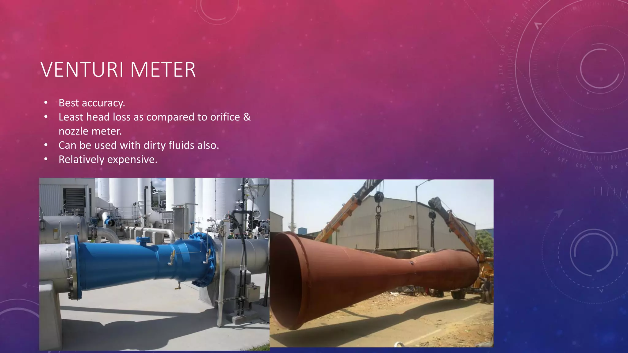 VENTURI METER
• Best accuracy.
• Least head loss as compared to orifice &
nozzle meter.
• Can be used with dirty fluids also.
• Relatively expensive.
 