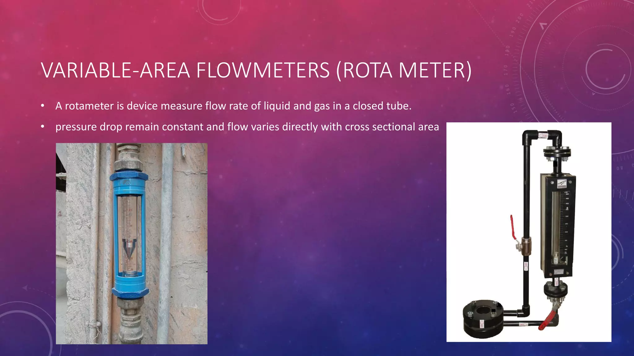 VARIABLE-AREA FLOWMETERS (ROTA METER)
• A rotameter is device measure flow rate of liquid and gas in a closed tube.
• pressure drop remain constant and flow varies directly with cross sectional area
 
