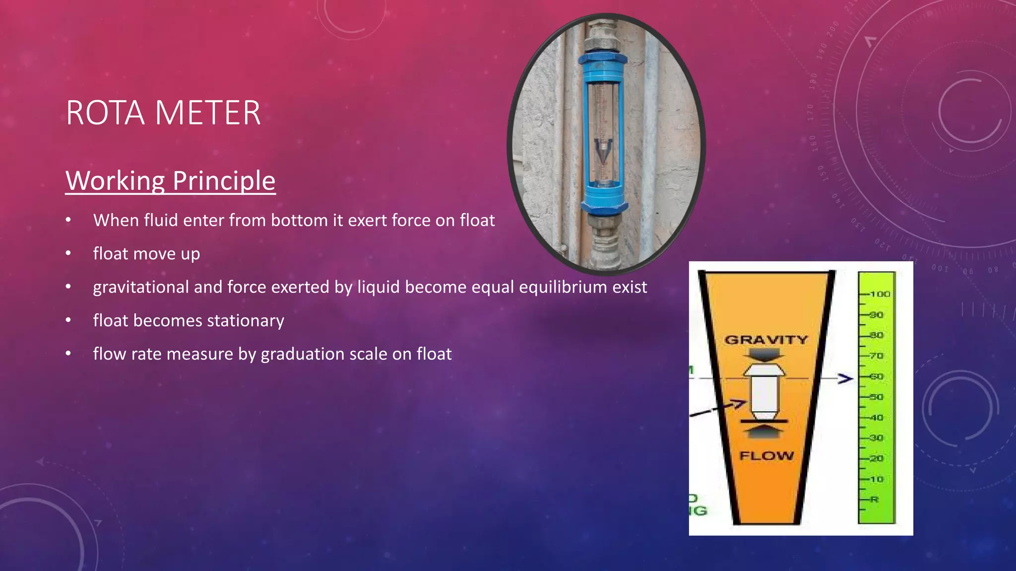 ROTA METER
Working Principle
• When fluid enter from bottom it exert force on float
• float move up
• gravitational and force exerted by liquid become equal equilibrium exist
• float becomes stationary
• flow rate measure by graduation scale on float
 