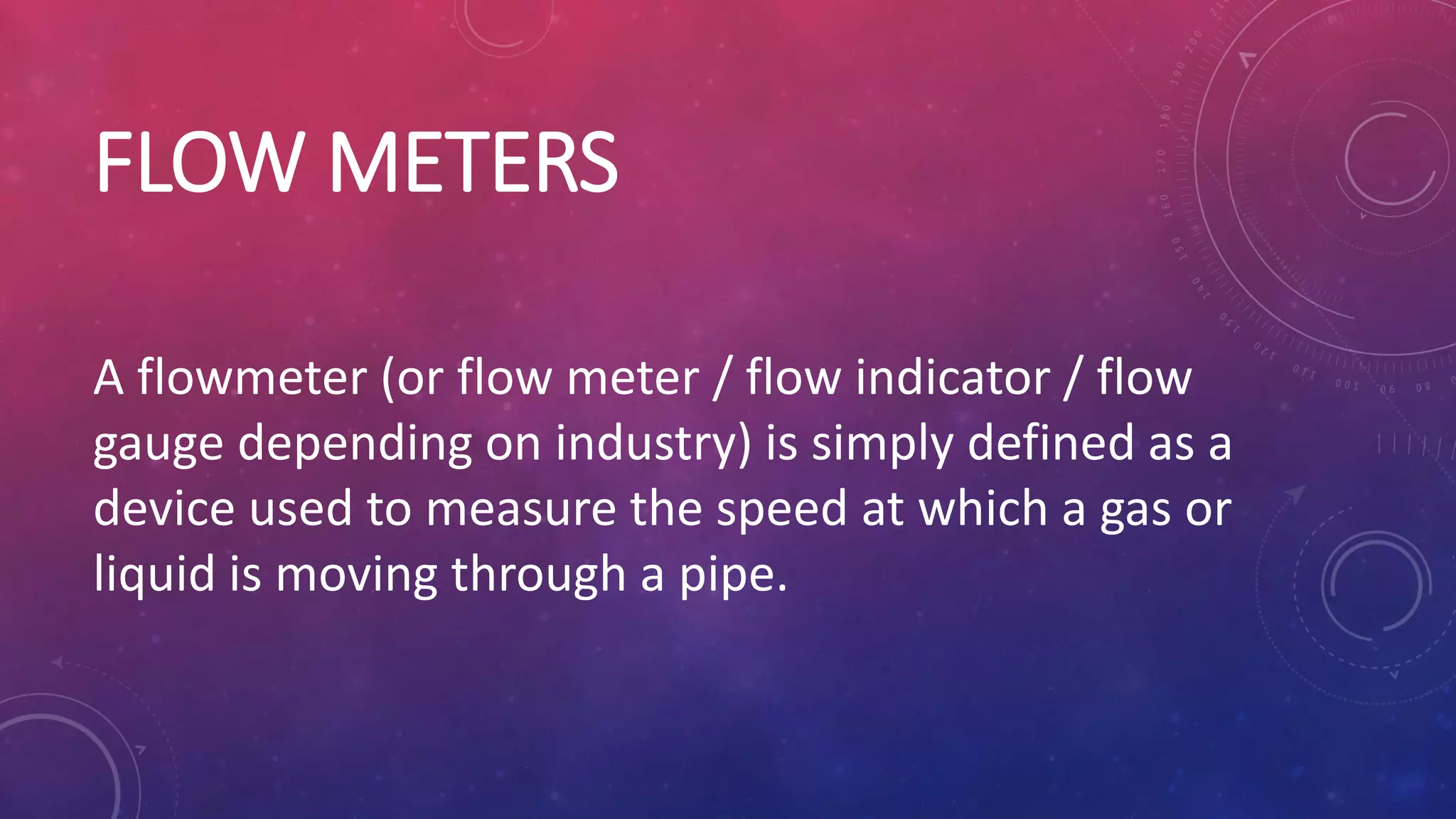 FLOW METERS
A flowmeter (or flow meter / flow indicator / flow
gauge depending on industry) is simply defined as a
device used to measure the speed at which a gas or
liquid is moving through a pipe.
 