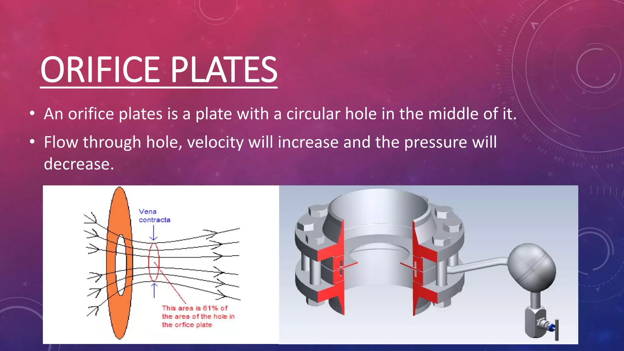 ORIFICE PLATES
• An orifice plates is a plate with a circular hole in the middle of it.
• Flow through hole, velocity will increase and the pressure will
decrease.
 