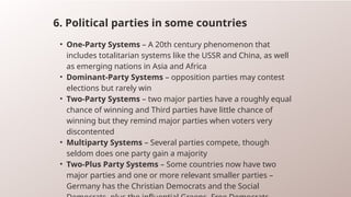 6. Political parties in some countries
• One-Party Systems – A 20th century phenomenon that
includes totalitarian systems like the USSR and China, as well
as emerging nations in Asia and Africa
• Dominant-Party Systems – opposition parties may contest
elections but rarely win
• Two-Party Systems – two major parties have a roughly equal
chance of winning and Third parties have little chance of
winning but they remind major parties when voters very
discontented
• Multiparty Systems – Several parties compete, though
seldom does one party gain a majority
• Two-Plus Party Systems – Some countries now have two
major parties and one or more relevant smaller parties –
Germany has the Christian Democrats and the Social
 
