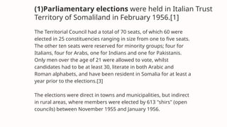 (1)Parliamentary elections were held in Italian Trust
Territory of Somaliland in February 1956.[1]
The Territorial Council had a total of 70 seats, of which 60 were
elected in 25 constituencies ranging in size from one to five seats.
The other ten seats were reserved for minority groups; four for
Italians, four for Arabs, one for Indians and one for Pakistanis.
Only men over the age of 21 were allowed to vote, whilst
candidates had to be at least 30, literate in both Arabic and
Roman alphabets, and have been resident in Somalia for at least a
year prior to the elections.[3]
The elections were direct in towns and municipalities, but indirect
in rural areas, where members were elected by 613 "shirs" (open
councils) between November 1955 and January 1956.
 