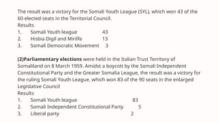 The result was a victory for the Somali Youth League (SYL), which won 43 of the
60 elected seats in the Territorial Council.
Results
1. Somali Youth league 43
2. Hisbia Digil and Mirilfe 13
3. Somali Democratic Movement 3
(2)Parliamentary elections were held in the Italian Trust Territory of
Somaliland on 8 March 1959. Amidst a boycott by the Somali Independent
Constitutional Party and the Greater Somalia League, the result was a victory for
the ruling Somali Youth League, which won 83 of the 90 seats in the enlarged
Legislative Council
Results
1. Somali Youth league 83
2. Somali Independent Constitutional Party 5
3. Liberal party 2
 