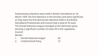 Parliamentary elections were held in British Somaliland on 18
March 1959, the first elections in the territory and were significant
as they were the first democratic elections held in the British
Somaliland Protectorate and Council had a total of 33 seats
The Somali National League emerged as the dominant party,
winning a significant number of seats 20 in the Legislative
Council.
Results
1. Somali National League 20
2. United Somali Party 12
 