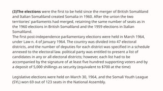 (3)The elections were the first to be held since the merger of British Somaliland
and Italian Somaliland created Somalia in 1960. After the union the two
territories' parliaments had merged, retaining the same number of seats as in
the 1960 elections in British Somaliland and the 1959 elections in Italian
Somaliland.
The first post-independence parliamentary elections were held in March 1964,
under Law n. 4 of January 1964. The country was divided into 47 electoral
districts, and the number of deputies for each district was specified in a schedule
annexed to the electoral law. political party was entitled to present a list of
candidates in any or all electoral districts; however, each list had to be
accompanied by the signature of at least five hundred supporting voters and by
a deposit of 5,000 shillings as security (equivalent to $700 at the time)
Legislative elections were held on March 30, 1964, and the Somali Youth League
(SYL) won 69 out of 123 seats in the National Assembly.
 