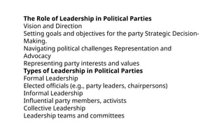 The Role of Leadership in Political Parties
Vision and Direction
Setting goals and objectives for the party Strategic Decision-
Making.
Navigating political challenges Representation and
Advocacy
Representing party interests and values
Types of Leadership in Political Parties
Formal Leadership
Elected officials (e.g., party leaders, chairpersons)
Informal Leadership
Influential party members, activists
Collective Leadership
Leadership teams and committees
 