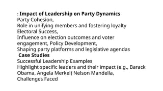 : Impact of Leadership on Party Dynamics
Party Cohesion,
Role in unifying members and fostering loyalty
Electoral Success,
Influence on election outcomes and voter
engagement, Policy Development,
Shaping party platforms and legislative agendas
Case Studies
Successful Leadership Examples
Highlight specific leaders and their impact (e.g., Barack
Obama, Angela Merkel) Nelson Mandella,
Challenges Faced
 