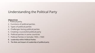 Understanding the Political Party
Objectives
1. Political party.
2. Functions of political parties.
3. Types of political parties
4. Challenges facing political parties
5. Creating a successful political party
6. Political parties in some countries
7. Political Parties in Somalia 1955—1969
8. Leadership within Political Parties
9. The Role and Impact of Leadership of political party
 