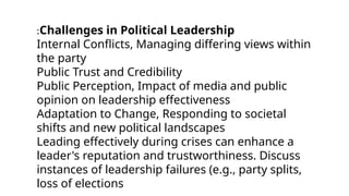 :Challenges in Political Leadership
Internal Conflicts, Managing differing views within
the party
Public Trust and Credibility
Public Perception, Impact of media and public
opinion on leadership effectiveness
Adaptation to Change, Responding to societal
shifts and new political landscapes
Leading effectively during crises can enhance a
leader's reputation and trustworthiness. Discuss
instances of leadership failures (e.g., party splits,
loss of elections
 