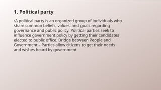 1. Political party
•A political party is an organized group of individuals who
share common beliefs, values, and goals regarding
governance and public policy. Political parties seek to
influence government policy by getting their candidates
elected to public office. Bridge between People and
Government – Parties allow citizens to get their needs
and wishes heard by government
 