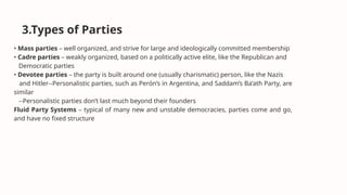 3.Types of Parties
• Mass parties – well organized, and strive for large and ideologically committed membership
• Cadre parties – weakly organized, based on a politically active elite, like the Republican and
Democratic parties
• Devotee parties – the party is built around one (usually charismatic) person, like the Nazis
and Hitler--Personalistic parties, such as Perón’s in Argentina, and Saddam’s Ba’ath Party, are
similar
--Personalistic parties don’t last much beyond their founders
Fluid Party Systems – typical of many new and unstable democracies, parties come and go,
and have no fixed structure
 