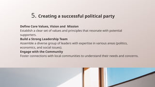5. Creating a successful political party
Define Core Values, Vision and Mission
Establish a clear set of values and principles that resonate with potential
supporters.
Build a Strong Leadership Team
Assemble a diverse group of leaders with expertise in various areas (politics,
economics, and social issues).
Engage with the Community
Foster connections with local communities to understand their needs and concerns.
 