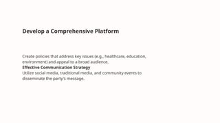 Develop a Comprehensive Platform
Create policies that address key issues (e.g., healthcare, education,
environment) and appeal to a broad audience.
Effective Communication Strategy
Utilize social media, traditional media, and community events to
disseminate the party's message.
 