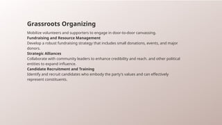 Grassroots Organizing
Mobilize volunteers and supporters to engage in door-to-door canvassing.
Fundraising and Resource Management
Develop a robust fundraising strategy that includes small donations, events, and major
donors.
Strategic Alliances
Collaborate with community leaders to enhance credibility and reach. and other political
entities to expand influence.
Candidate Recruitment and Training
Identify and recruit candidates who embody the party's values and can effectively
represent constituents.
 
