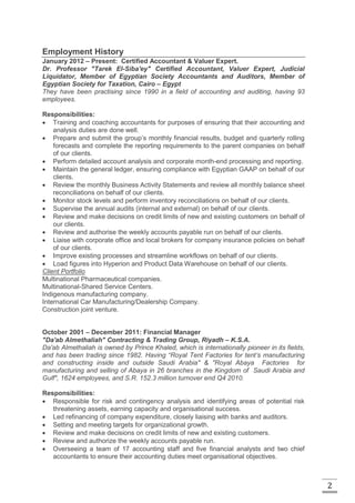 2
Employment History
January 2012 – Present: Certified Accountant & Valuer Expert.
Dr. Professor "Tarek El-Siba'ey" Certified Accountant, Valuer Expert, Judicial
Liquidator, Member of Egyptian Society Accountants and Auditors, Member of
Egyptian Society for Taxation, Cairo – Egypt
They have been practising since 1990 in a field of accounting and auditing, having 93
employees.
Responsibilities:
 Training and coaching accountants for purposes of ensuring that their accounting and
analysis duties are done well.
 Prepare and submit the group’s monthly financial results, budget and quarterly rolling
forecasts and complete the reporting requirements to the parent companies on behalf
of our clients.
 Perform detailed account analysis and corporate month-end processing and reporting.
 Maintain the general ledger, ensuring compliance with Egyptian GAAP on behalf of our
clients.
 Review the monthly Business Activity Statements and review all monthly balance sheet
reconciliations on behalf of our clients.
 Monitor stock levels and perform inventory reconciliations on behalf of our clients.
 Supervise the annual audits (internal and external) on behalf of our clients.
 Review and make decisions on credit limits of new and existing customers on behalf of
our clients.
 Review and authorise the weekly accounts payable run on behalf of our clients.
 Liaise with corporate office and local brokers for company insurance policies on behalf
of our clients.
 Improve existing processes and streamline workflows on behalf of our clients.
 Load figures into Hyperion and Product Data Warehouse on behalf of our clients.
Client Portfolio
Multinational Pharmaceutical companies.
Multinational-Shared Service Centers.
Indigenous manufacturing company.
International Car Manufacturing/Dealership Company.
Construction joint venture.
October 2001 – December 2011: Financial Manager
"Da'ab Almethaliah" Contracting & Trading Group, Riyadh – K.S.A.
Da'ab Almethaliah is owned by Prince Khaled, which is internationally pioneer in its fields,
and has been trading since 1982. Having “Royal Tent Factories for tent’s manufacturing
and constructing inside and outside Saudi Arabia" & "Royal Abaya Factories for
manufacturing and selling of Abaya in 26 branches in the Kingdom of Saudi Arabia and
Gulf", 1624 employees, and S.R. 152.3 million turnover end Q4 2010.
Responsibilities:
 Responsible for risk and contingency analysis and identifying areas of potential risk
threatening assets, earning capacity and organisational success.
 Led refinancing of company expenditure, closely liaising with banks and auditors.
 Setting and meeting targets for organizational growth.
 Review and make decisions on credit limits of new and existing customers.
 Review and authorize the weekly accounts payable run.
 Overseeing a team of 17 accounting staff and five financial analysts and two chief
accountants to ensure their accounting duties meet organisational objectives.
 
