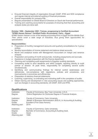 3
 Ensured financial integrity of organisation through GAAP, IFRS and SOX compliance
and regular internal and external auditing of financial processes.
 Overall responsibility for company P&L.
 Regular presentation to Global Board of Directors on Saudi site financial performance.
 Training and coaching accountants for purposes of ensuring that their accounting and
analysis duties are done well.
October 1998 – September 2001: Trainee, progressing to Certified Accountant
"KPMG Hazem Hassan" Certified Public Accountants, Cairo – Egypt
KPMG Hazem Hassan is one of the leading accounting firms in Egypt and the Middle East.
Their clients cover a wide range of industries, thus giving them opportunities for
specialization.
Responsibilities:
 Preparation of monthly management accounts and quarterly consolidations for 3 group
entities
 Monthly reconciliation of income statement and balance sheet accounts.
 Month end analytical review with Management Accountant on margin and variance
analysis.
 Preparation and posting of month end journals, including prepayments and accruals.
 Assistance in budget preparation with the finance department.
 Planning and completing audit assignments to Egyptian auditing standards.
 Completing audits to strict deadlines and within budgets, reporting directly to audit
partner or director. At peak times, responsibility for completing several audits
simultaneously.
 Identifying and communicating findings for internal control weaknesses and
deficiencies, non-compliance with regulations, policies and procedures, and
improvements in economies and efficiencies.
 Preparation of statutory financial statements.
 Coaching, supervising, co-ordinating and motivating staff in the completion of audits.
 Obtain training and development in new accounting issues and auditing approaches,
such as changes in accounting standards, US GAAP, SOX and IFRS.
Qualifications
Institution: Faculty of Commerce, Bay Town University, U.S.A.
Degree: Online Registration for Doctorate Degree in Financial Analysis.
Institution: Faculty of Commerce, Cairo University.
Degree: Master of Business Administration (M.B.A.) in Accounting & Auditing.
Grade: Excellent (First Class Honors).
Attaining year: 2014.
Institution: Faculty of Commerce, Cairo University.
Degree: Bachelor of Commerce, Accounting & Auditing track.
Grade: Good.
Attaining year: 1998.
 