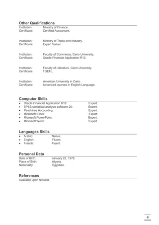 4
Other Qualifications
Institution: Ministry of Finance.
Certificate: Certified Accountant.
Institution: Ministry of Trade and Industry.
Certificate: Expert Valuer.
Institution: Faculty of Commerce, Cairo University.
Certificate: Oracle Financial Application R12.
Institution: Faculty of Literature, Cairo University.
Certificate: TOEFL.
Institution: American University in Cairo.
Certificate: Advanced courses in English Language.
Computer Skills
 Oracle Financial Application R12: Expert.
 SPSS statistical analysis software 20: Expert.
 Peachtree Accounting: Expert.
 Microsoft Excel: Expert.
 Microsoft PowerPoint: Expert.
 Microsoft Word: Expert.
Languages Skills
 Arabic: Native.
 English: Fluent.
 French: Fluent.
Personal Data
Date of Birth: January 22, 1976.
Place of Birth: Algeria.
Nationality: Egyptian.
References
Available upon request.
 